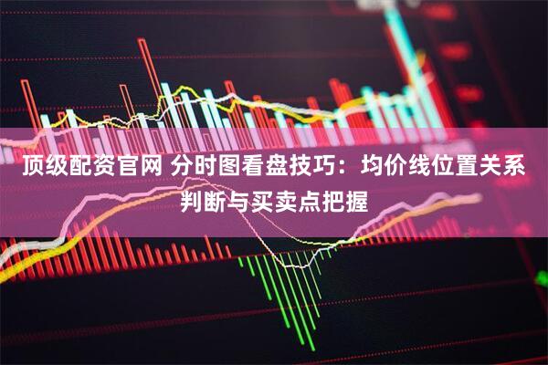 顶级配资官网 分时图看盘技巧：均价线位置关系判断与买卖点把握