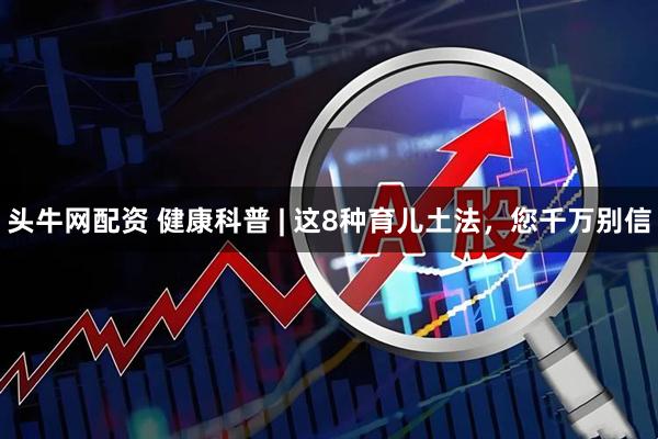 头牛网配资 健康科普 | 这8种育儿土法，您千万别信
