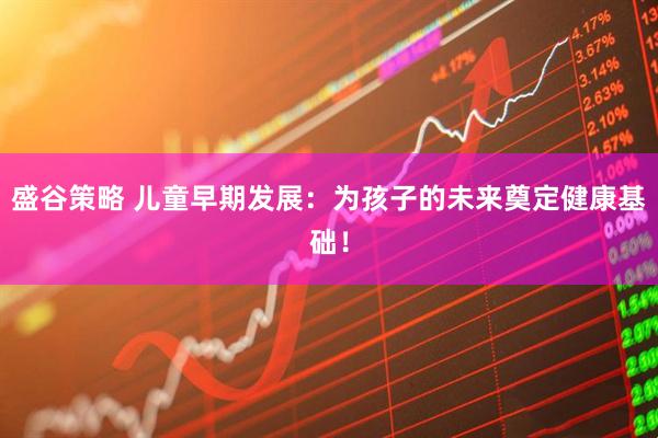 盛谷策略 儿童早期发展：为孩子的未来奠定健康基础！