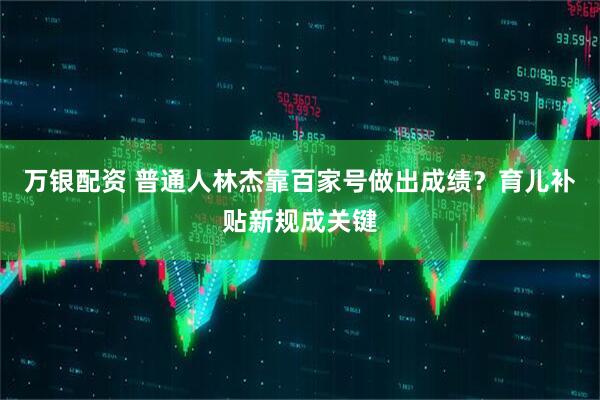 万银配资 普通人林杰靠百家号做出成绩？育儿补贴新规成关键