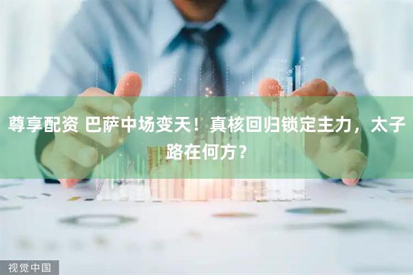 尊享配资 巴萨中场变天！真核回归锁定主力，太子路在何方？