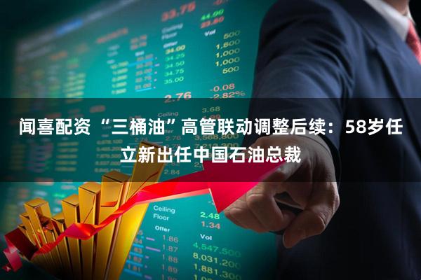 闻喜配资 “三桶油”高管联动调整后续：58岁任立新出任中国石油总裁