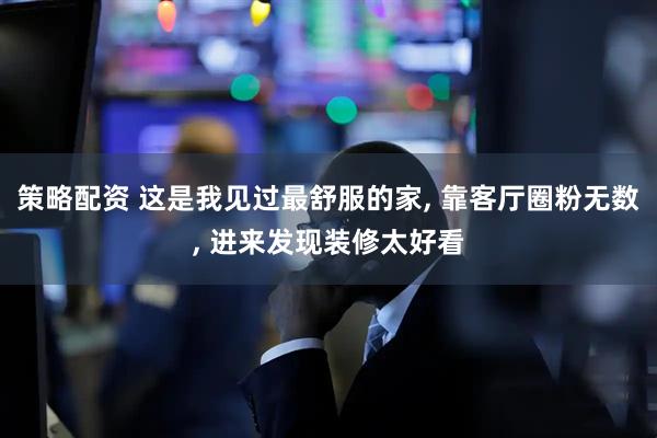 策略配资 这是我见过最舒服的家, 靠客厅圈粉无数, 进来发现装修太好看