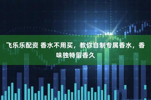 飞乐乐配资 香水不用买，教你自制专属香水，香味独特留香久