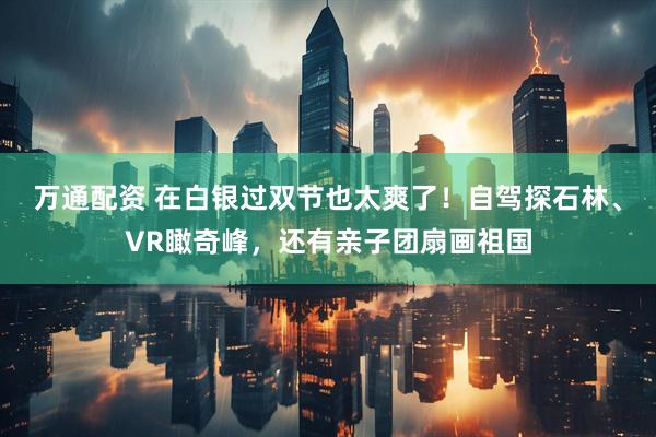 万通配资 在白银过双节也太爽了！自驾探石林、VR瞰奇峰，还有亲子团扇画祖国