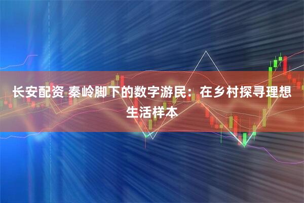 长安配资 秦岭脚下的数字游民：在乡村探寻理想生活样本