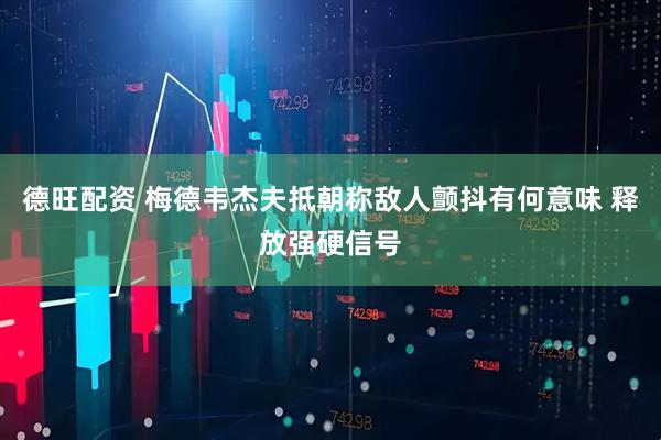 德旺配资 梅德韦杰夫抵朝称敌人颤抖有何意味 释放强硬信号