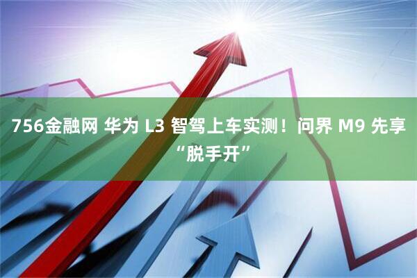 756金融网 华为 L3 智驾上车实测！问界 M9 先享 “脱手开”