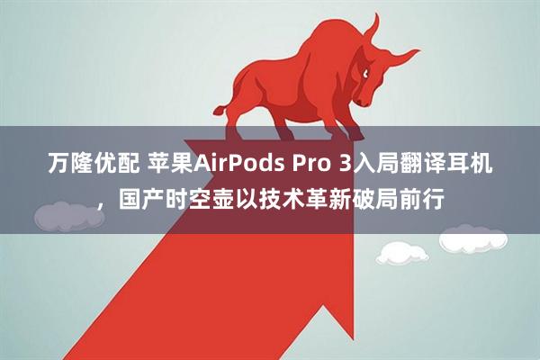 万隆优配 苹果AirPods Pro 3入局翻译耳机，国产时空壶以技术革新破局前行