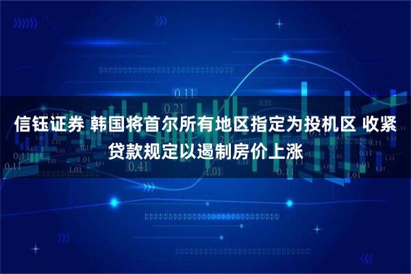 信钰证券 韩国将首尔所有地区指定为投机区 收紧贷款规定以遏制房价上涨