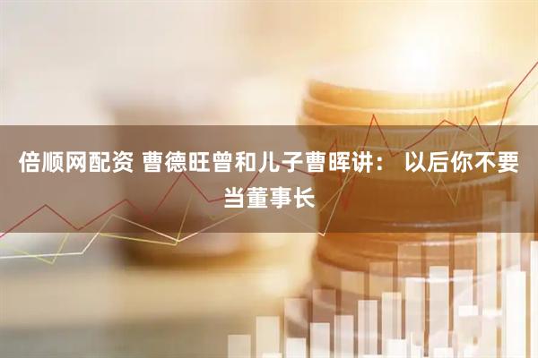 倍顺网配资 曹德旺曾和儿子曹晖讲： 以后你不要当董事长