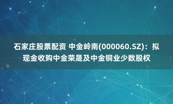 石家庄股票配资 中金岭南(000060.SZ):拟现金收购中金荣晟及中金铜业少数股权