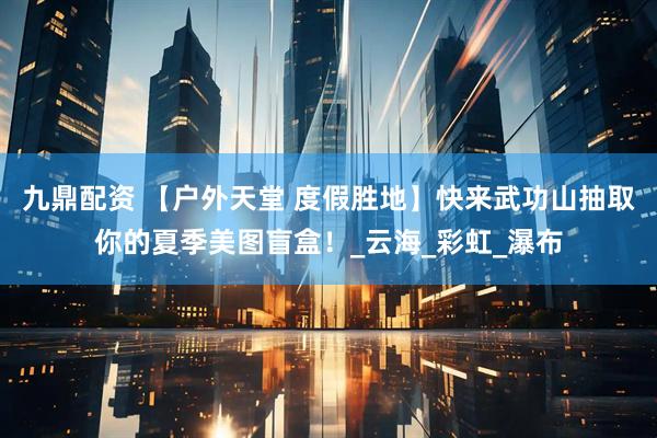 九鼎配资 【户外天堂 度假胜地】快来武功山抽取你的夏季美图盲盒！_云海_彩虹_瀑布