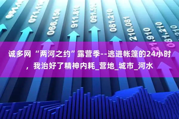 诚多网 “两河之约”露营季--逃进帐篷的24小时,我治好了精神内耗_营地_城市_河水