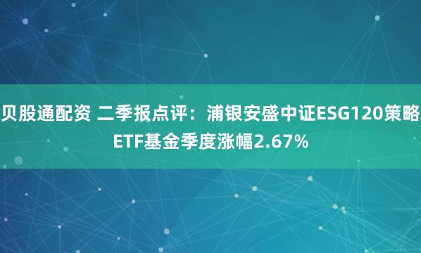 贝股通配资 二季报点评:浦银安盛中证ESG120策略ETF基金季度涨幅2.67%