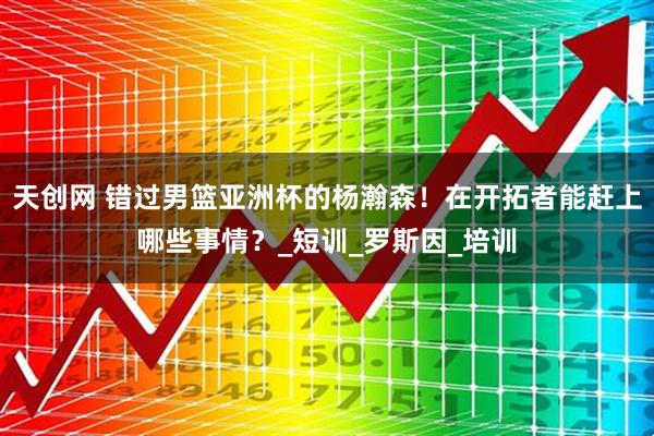 天创网 错过男篮亚洲杯的杨瀚森!在开拓者能赶上哪些事情?_短训_罗斯因_培训