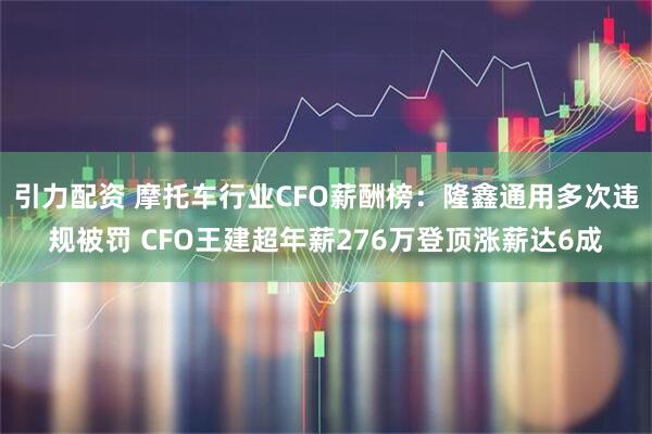引力配资 摩托车行业CFO薪酬榜:隆鑫通用多次违规被罚 CFO王建超年薪276万登顶涨薪达6成