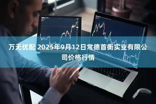 万无优配 2025年9月12日常德首衡实业有限公司价格行情