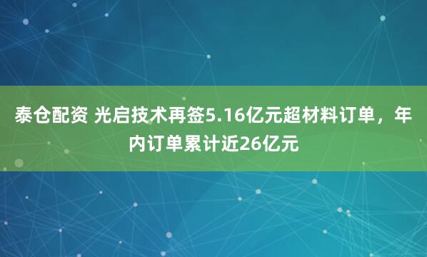泰仓配资 光启技术再签5.16亿元超材料订单，年内订单累计近26亿元